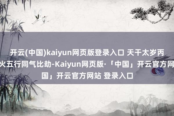 开云(中国)kaiyun网页版登录入口 天干太岁丙火与岁支午火五行同气比劫-Kaiyun网页版·「中国」开云官方网站 登录入口