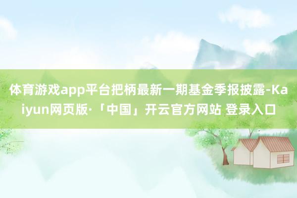 体育游戏app平台把柄最新一期基金季报披露-Kaiyun网页版·「中国」开云官方网站 登录入口