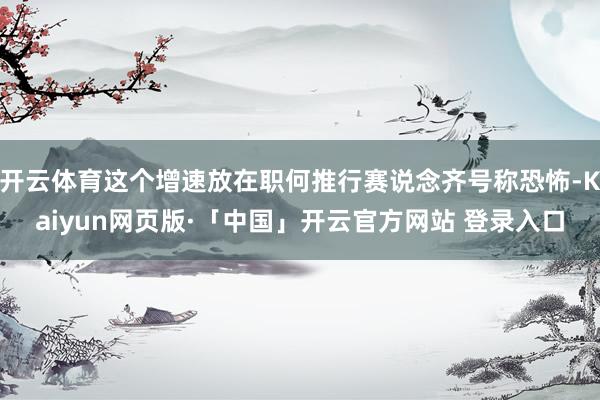 开云体育这个增速放在职何推行赛说念齐号称恐怖-Kaiyun网页版·「中国」开云官方网站 登录入口