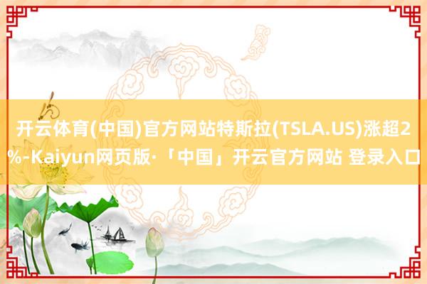 开云体育(中国)官方网站特斯拉(TSLA.US)涨超2%-Kaiyun网页版·「中国」开云官方网站 登录入口