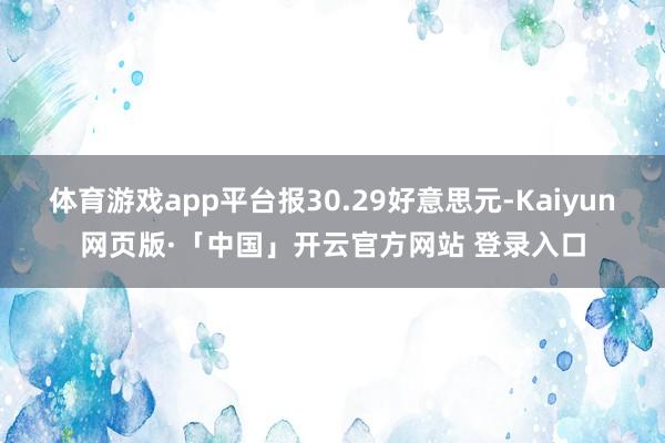 体育游戏app平台报30.29好意思元-Kaiyun网页版·「中国」开云官方网站 登录入口