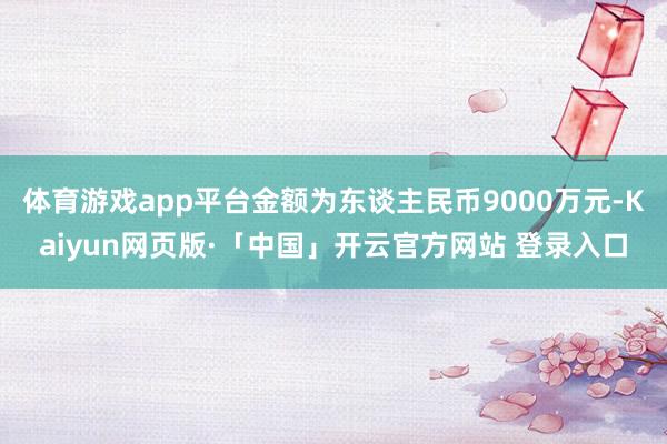 体育游戏app平台金额为东谈主民币9000万元-Kaiyun网页版·「中国」开云官方网站 登录入口