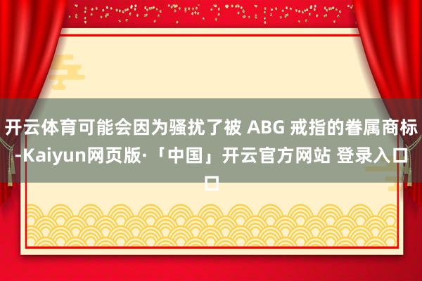 开云体育可能会因为骚扰了被 ABG 戒指的眷属商标-Kaiyun网页版·「中国」开云官方网站 登录入口