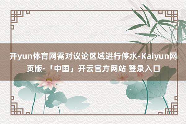 开yun体育网需对议论区域进行停水-Kaiyun网页版·「中国」开云官方网站 登录入口