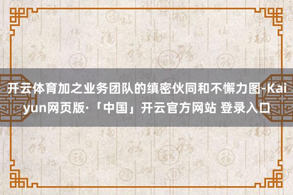 开云体育加之业务团队的缜密伙同和不懈力图-Kaiyun网页版·「中国」开云官方网站 登录入口
