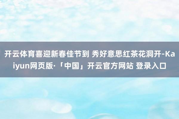 开云体育喜迎新春佳节到 秀好意思红茶花洞开-Kaiyun网页版·「中国」开云官方网站 登录入口