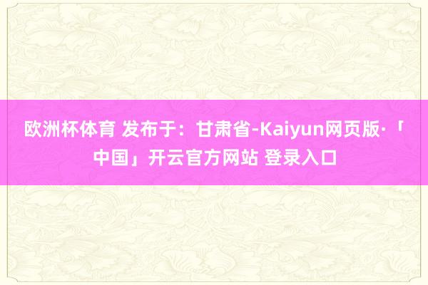 欧洲杯体育 发布于：甘肃省-Kaiyun网页版·「中国」开云官方网站 登录入口