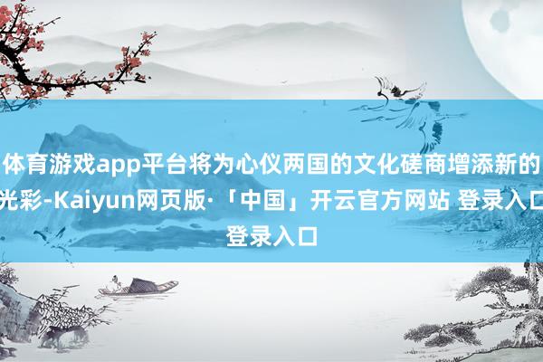 体育游戏app平台将为心仪两国的文化磋商增添新的光彩-Kaiyun网页版·「中国」开云官方网站 登录入口