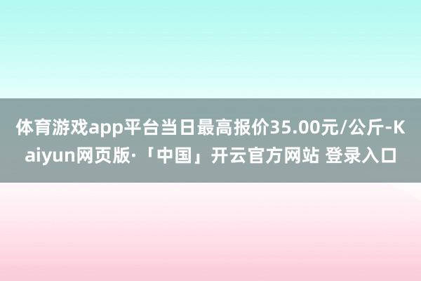 体育游戏app平台当日最高报价35.00元/公斤-Kaiyun网页版·「中国」开云官方网站 登录入口