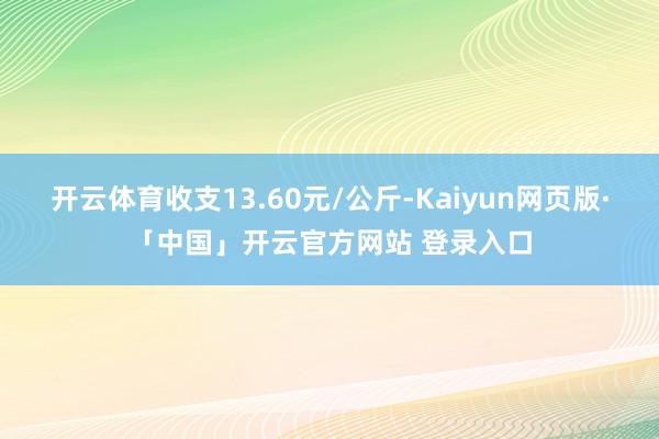 开云体育收支13.60元/公斤-Kaiyun网页版·「中国」开云官方网站 登录入口