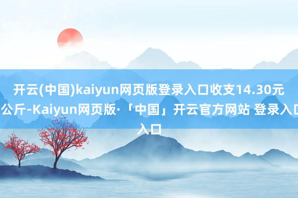 开云(中国)kaiyun网页版登录入口收支14.30元/公斤-Kaiyun网页版·「中国」开云官方网站 登录入口