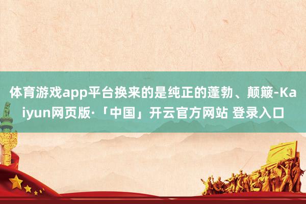 体育游戏app平台换来的是纯正的蓬勃、颠簸-Kaiyun网页版·「中国」开云官方网站 登录入口