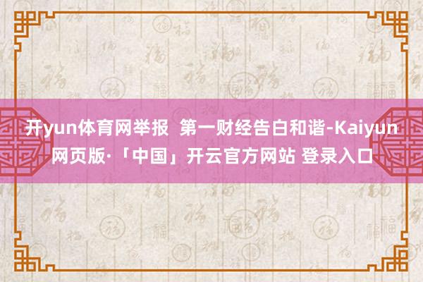 开yun体育网举报  第一财经告白和谐-Kaiyun网页版·「中国」开云官方网站 登录入口