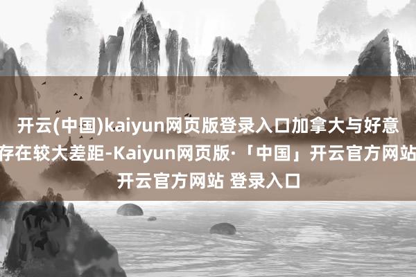 开云(中国)kaiyun网页版登录入口加拿大与好意思国比拟存在较大差距-Kaiyun网页版·「中国」开云官方网站 登录入口