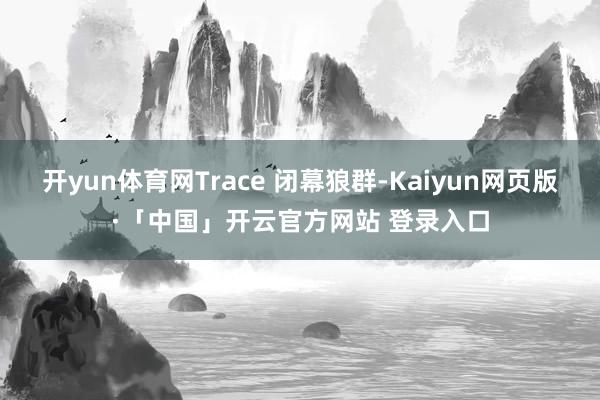 开yun体育网Trace 闭幕狼群-Kaiyun网页版·「中国」开云官方网站 登录入口