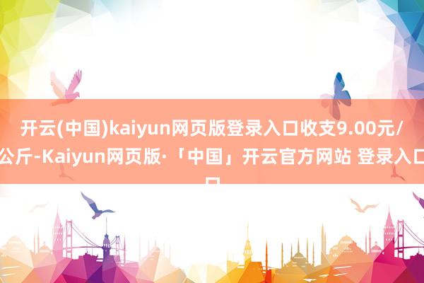 开云(中国)kaiyun网页版登录入口收支9.00元/公斤-Kaiyun网页版·「中国」开云官方网站 登录入口
