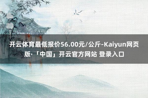 开云体育最低报价56.00元/公斤-Kaiyun网页版·「中国」开云官方网站 登录入口