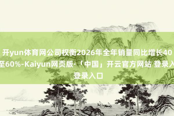 开yun体育网公司权衡2026年全年销量同比增长40%至60%-Kaiyun网页版·「中国」开云官方网站 登录入口