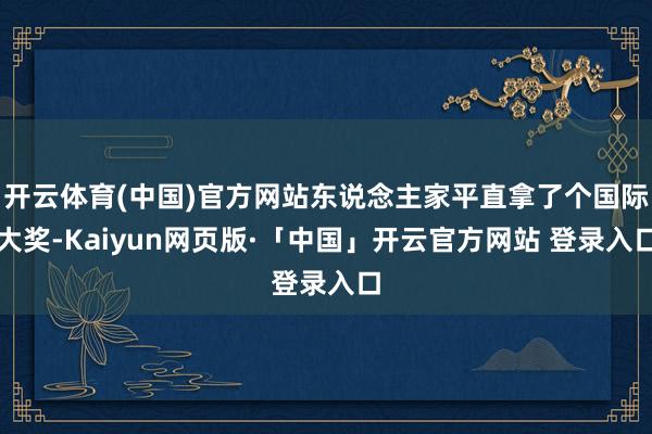 开云体育(中国)官方网站东说念主家平直拿了个国际大奖-Kaiyun网页版·「中国」开云官方网站 登录入口