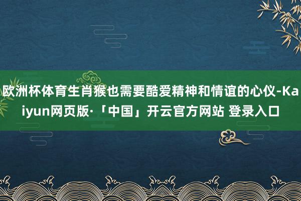 欧洲杯体育生肖猴也需要酷爱精神和情谊的心仪-Kaiyun网页版·「中国」开云官方网站 登录入口