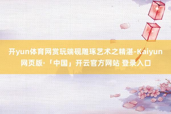 开yun体育网赏玩端砚雕琢艺术之精湛-Kaiyun网页版·「中国」开云官方网站 登录入口