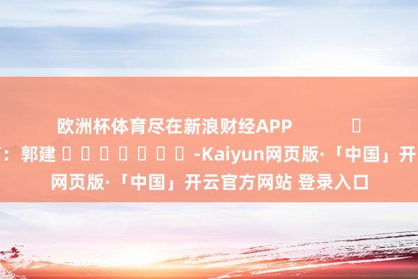 欧洲杯体育尽在新浪财经APP 背负裁剪:郭建 -Kaiyun网页版·「中国」开云官方网站 登录入口
