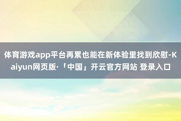 体育游戏app平台再累也能在新体验里找到欣慰-Kaiyun网页版·「中国」开云官方网站 登录入口