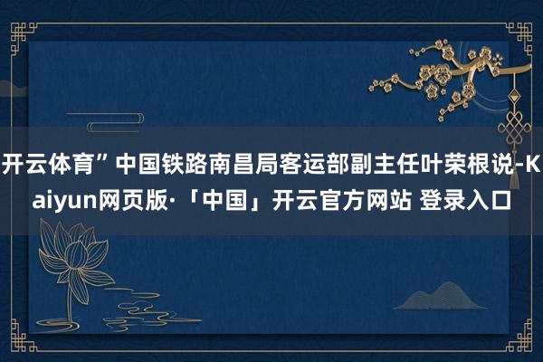 开云体育”中国铁路南昌局客运部副主任叶荣根说-Kaiyun网页版·「中国」开云官方网站 登录入口