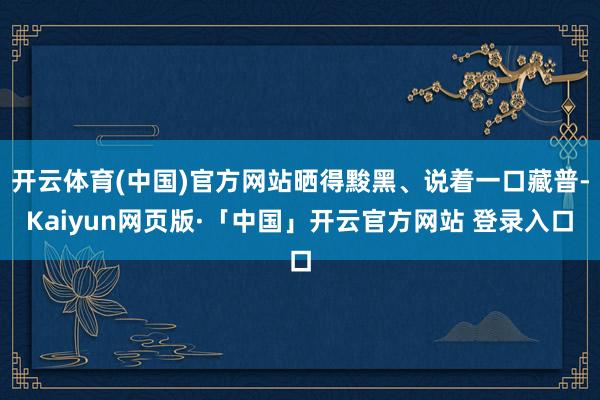 开云体育(中国)官方网站晒得黢黑、说着一口藏普-Kaiyun网页版·「中国」开云官方网站 登录入口
