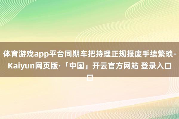 体育游戏app平台同期车把持理正规报废手续繁琐-Kaiyun网页版·「中国」开云官方网站 登录入口