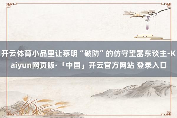 开云体育小品里让蔡明“破防”的仿守望器东谈主-Kaiyun网页版·「中国」开云官方网站 登录入口
