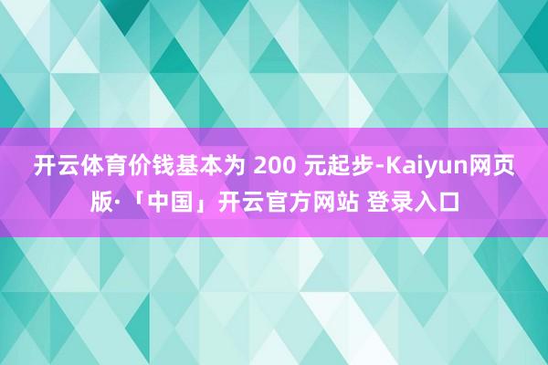开云体育价钱基本为 200 元起步-Kaiyun网页版·「中国」开云官方网站 登录入口