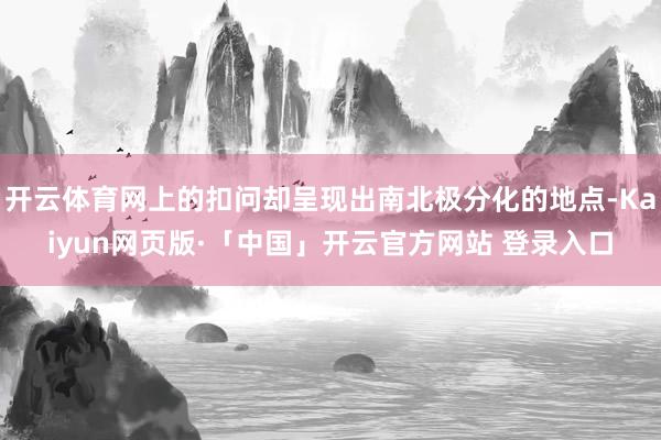 开云体育网上的扣问却呈现出南北极分化的地点-Kaiyun网页版·「中国」开云官方网站 登录入口