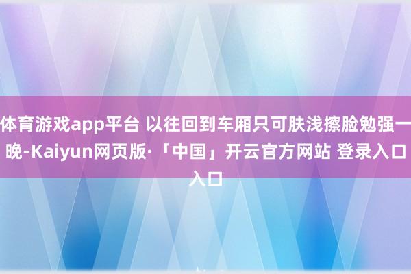 体育游戏app平台 以往回到车厢只可肤浅擦脸勉强一晚-Kaiyun网页版·「中国」开云官方网站 登录入口