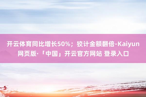 开云体育同比增长50%；狡计金额翻倍-Kaiyun网页版·「中国」开云官方网站 登录入口