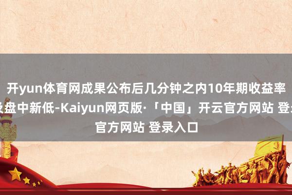 开yun体育网成果公布后几分钟之内10年期收益率就涉及盘中新低-Kaiyun网页版·「中国」开云官方网站 登录入口