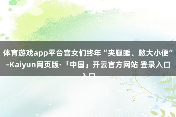 体育游戏app平台宫女们终年“夹腿睡、憋大小便”-Kaiyun网页版·「中国」开云官方网站 登录入口