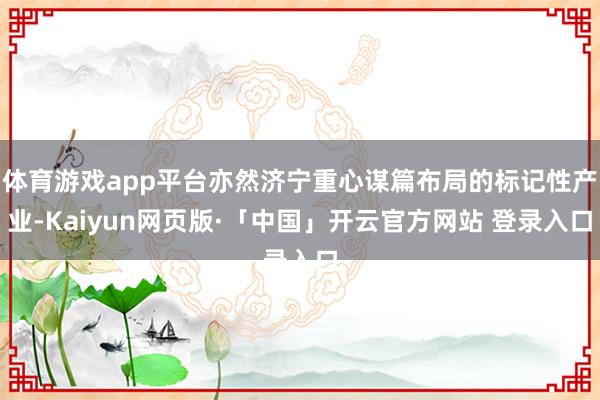 体育游戏app平台亦然济宁重心谋篇布局的标记性产业-Kaiyun网页版·「中国」开云官方网站 登录入口