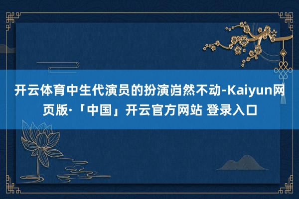 开云体育中生代演员的扮演岿然不动-Kaiyun网页版·「中国」开云官方网站 登录入口