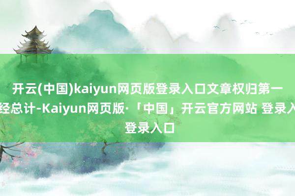 开云(中国)kaiyun网页版登录入口文章权归第一财经总计-Kaiyun网页版·「中国」开云官方网站 登录入口
