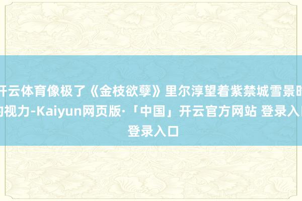 开云体育像极了《金枝欲孽》里尔淳望着紫禁城雪景时的视力-Kaiyun网页版·「中国」开云官方网站 登录入口
