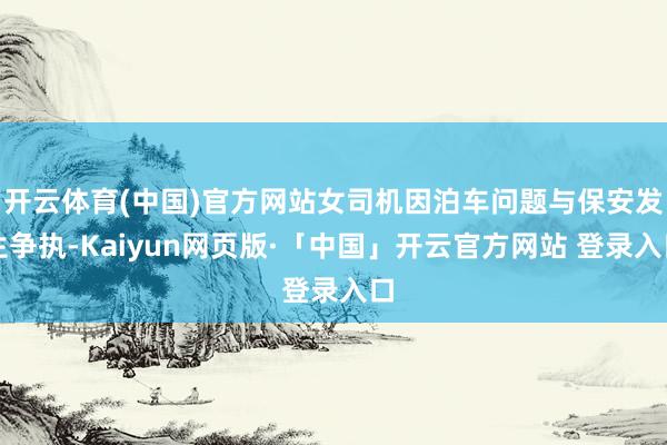 开云体育(中国)官方网站女司机因泊车问题与保安发生争执-Kaiyun网页版·「中国」开云官方网站 登录入口
