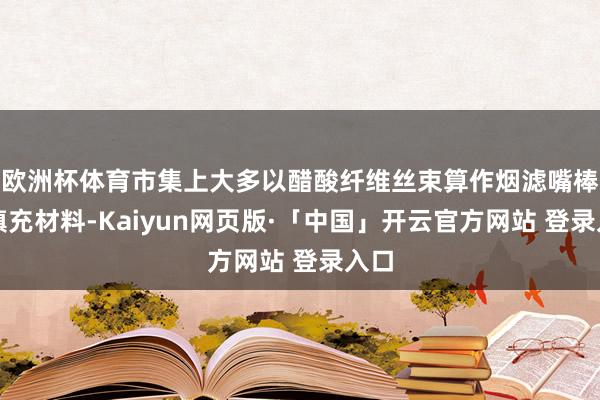 欧洲杯体育市集上大多以醋酸纤维丝束算作烟滤嘴棒的填充材料-Kaiyun网页版·「中国」开云官方网站 登录入口