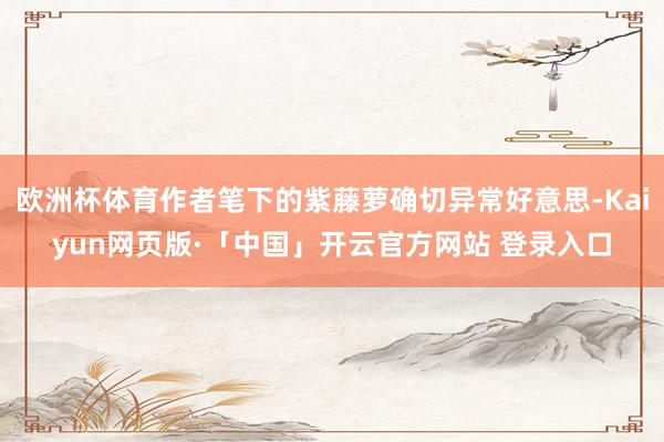 欧洲杯体育作者笔下的紫藤萝确切异常好意思-Kaiyun网页版·「中国」开云官方网站 登录入口