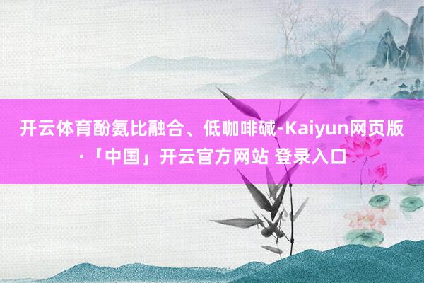 开云体育酚氨比融合、低咖啡碱-Kaiyun网页版·「中国」开云官方网站 登录入口