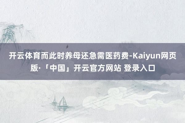 开云体育而此时养母还急需医药费-Kaiyun网页版·「中国」开云官方网站 登录入口