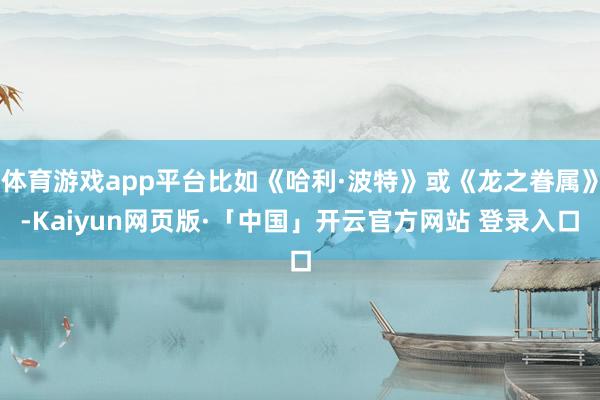 体育游戏app平台比如《哈利·波特》或《龙之眷属》-Kaiyun网页版·「中国」开云官方网站 登录入口