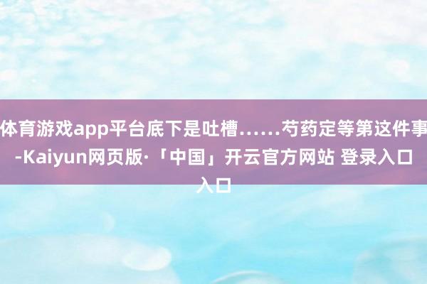 体育游戏app平台底下是吐槽……芍药定等第这件事-Kaiyun网页版·「中国」开云官方网站 登录入口