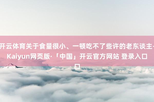 开云体育关于食量很小、一顿吃不了些许的老东谈主-Kaiyun网页版·「中国」开云官方网站 登录入口