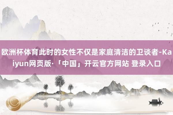 欧洲杯体育此时的女性不仅是家庭清洁的卫谈者-Kaiyun网页版·「中国」开云官方网站 登录入口
